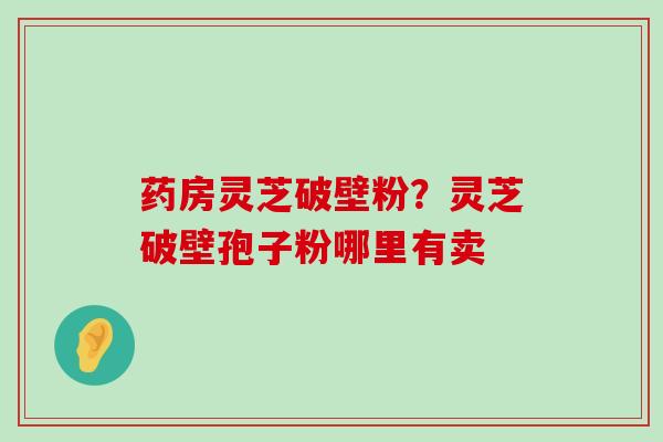 药房灵芝破壁粉？灵芝破壁孢子粉哪里有卖