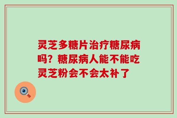 灵芝多糖片吗？人能不能吃灵芝粉会不会太补了