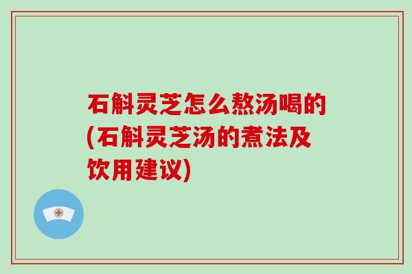 石斛灵芝怎么熬汤喝的(石斛灵芝汤的煮法及饮用建议)