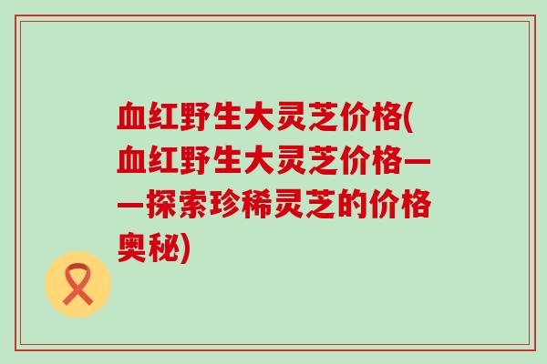 红野生大灵芝价格(红野生大灵芝价格——探索珍稀灵芝的价格奥秘)