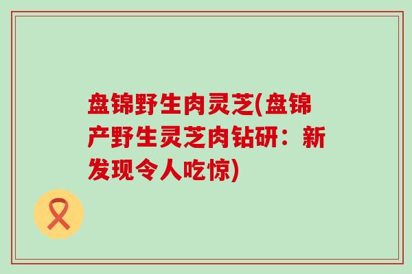 盘锦野生肉灵芝(盘锦产野生灵芝肉钻研：新发现令人吃惊)