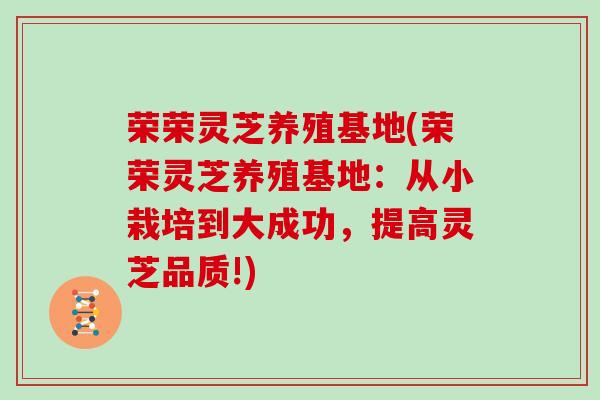 荣荣灵芝养殖基地(荣荣灵芝养殖基地：从小栽培到大成功，提高灵芝品质!)