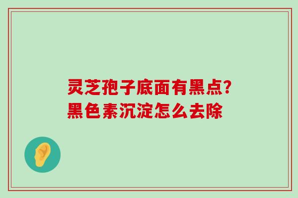 灵芝孢子底面有黑点？黑色素沉淀怎么去除