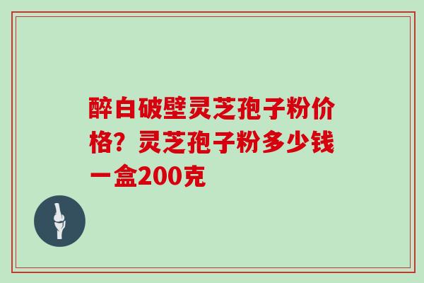 醉白破壁灵芝孢子粉价格？灵芝孢子粉多少钱一盒200克