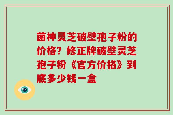 菌神灵芝破壁孢子粉的价格？修正牌破壁灵芝孢子粉《官方价格》到底多少钱一盒