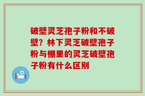 破壁灵芝孢子粉和不破壁？林下灵芝破壁孢子粉与棚里的灵芝破壁孢子粉有什么区别