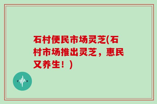 石村便民市场灵芝(石村市场推出灵芝，惠民又养生！)