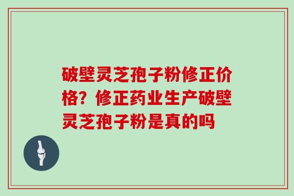 破壁灵芝孢子粉修正价格？修正药业生产破壁灵芝孢子粉是真的吗