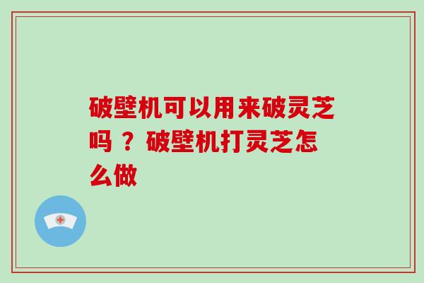 破壁机可以用来破灵芝吗 ？破壁机打灵芝怎么做