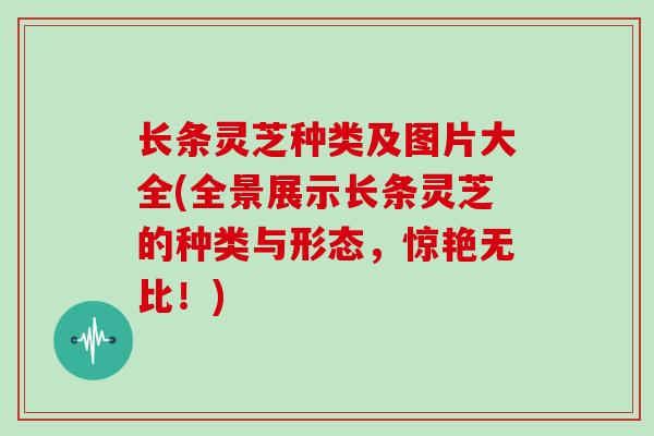 长条灵芝种类及图片大全(全景展示长条灵芝的种类与形态，惊艳无比！)