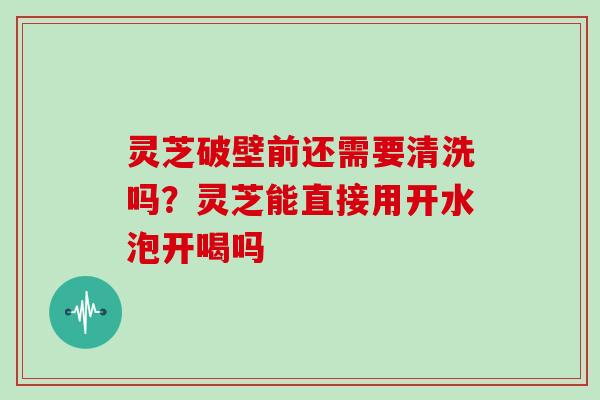 灵芝破壁前还需要清洗吗？灵芝能直接用开水泡开喝吗