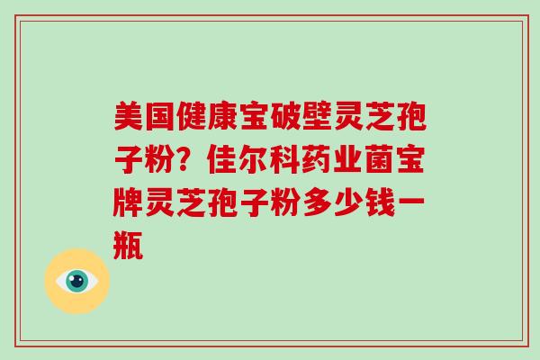 美国健康宝破壁灵芝孢子粉？佳尔科药业菌宝牌灵芝孢子粉多少钱一瓶