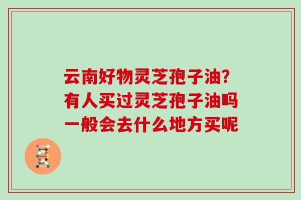 云南好物灵芝孢子油？有人买过灵芝孢子油吗一般会去什么地方买呢