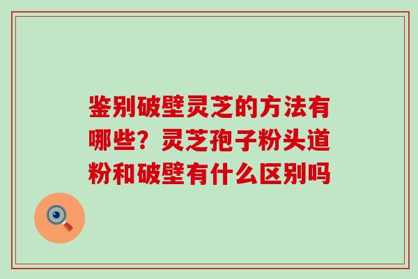 鉴别破壁灵芝的方法有哪些？灵芝孢子粉头道粉和破壁有什么区别吗