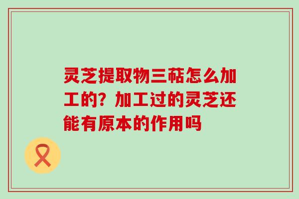 灵芝提取物三萜怎么加工的？加工过的灵芝还能有原本的作用吗