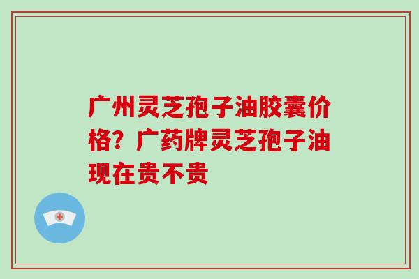 广州灵芝孢子油胶囊价格？广药牌灵芝孢子油现在贵不贵