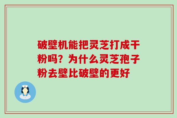 破壁机能把灵芝打成干粉吗？为什么灵芝孢子粉去壁比破壁的更好