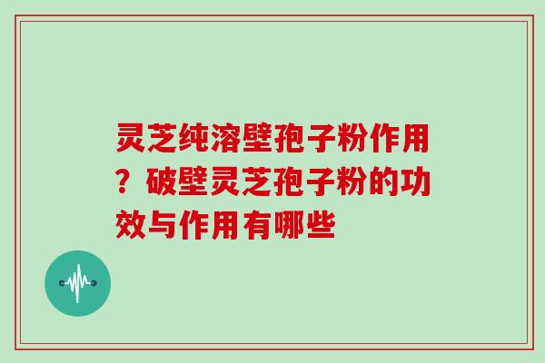 灵芝纯溶壁孢子粉作用？破壁灵芝孢子粉的功效与作用有哪些