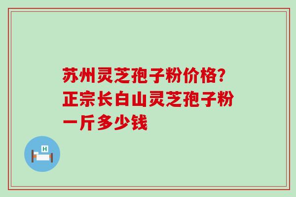 苏州灵芝孢子粉价格？正宗长白山灵芝孢子粉一斤多少钱