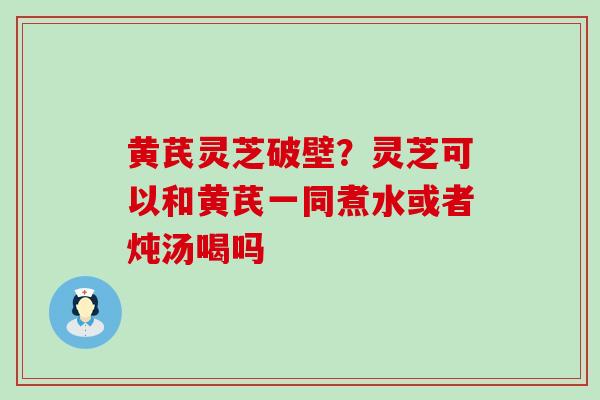 黄芪灵芝破壁？灵芝可以和黄芪一同煮水或者炖汤喝吗