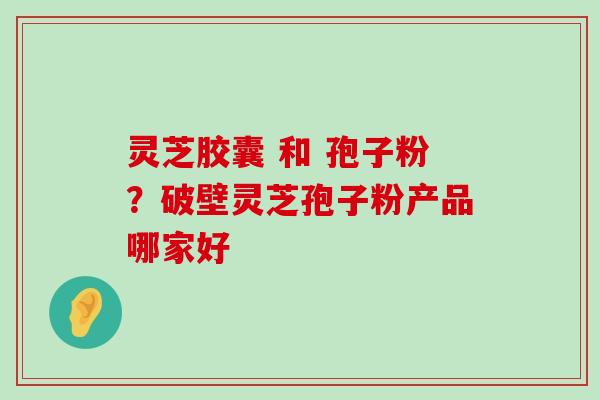 灵芝胶囊 和 孢子粉？破壁灵芝孢子粉产品哪家好