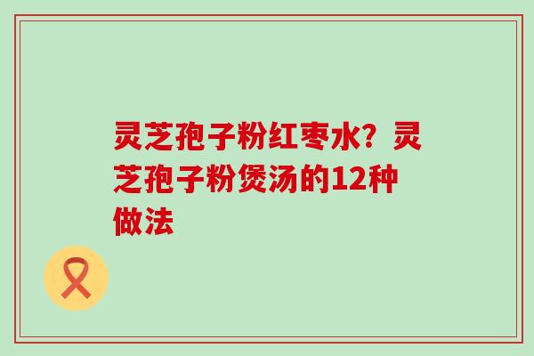 灵芝孢子粉红枣水？灵芝孢子粉煲汤的12种做法