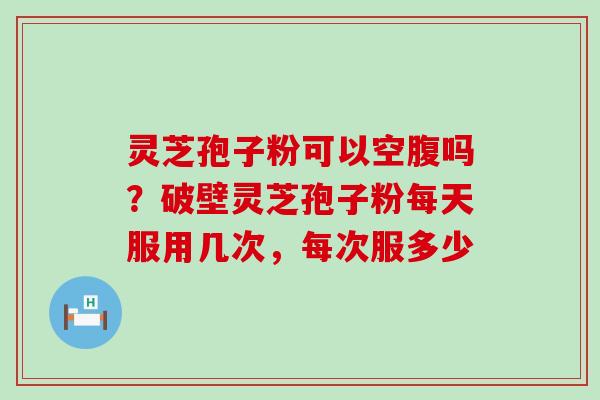 灵芝孢子粉可以空腹吗？破壁灵芝孢子粉每天服用几次，每次服多少