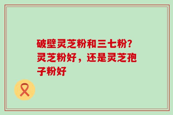 破壁灵芝粉和三七粉？灵芝粉好，还是灵芝孢子粉好