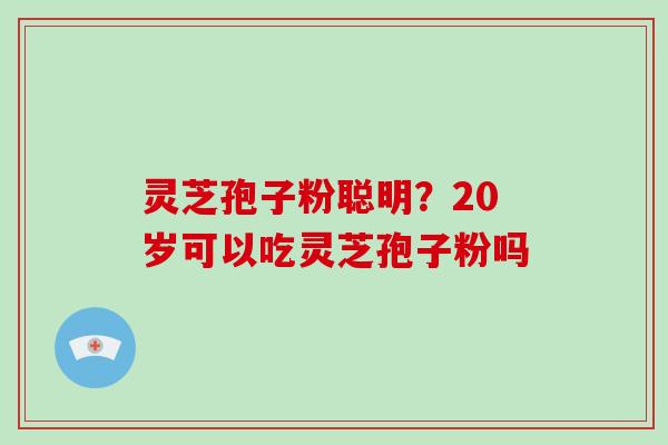 灵芝孢子粉聪明？20岁可以吃灵芝孢子粉吗