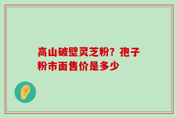 高山破壁灵芝粉？孢子粉市面售价是多少