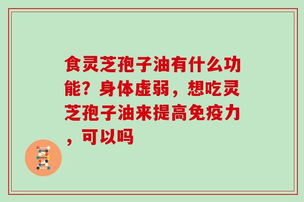 食灵芝孢子油有什么功能？身体虚弱，想吃灵芝孢子油来提高免疫力，可以吗