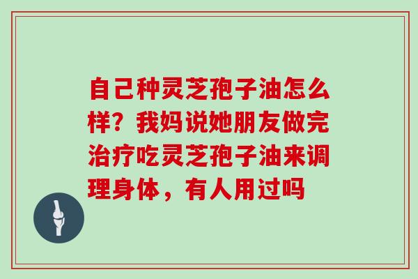 自己种灵芝孢子油怎么样？我妈说她朋友做完吃灵芝孢子油来调理身体，有人用过吗