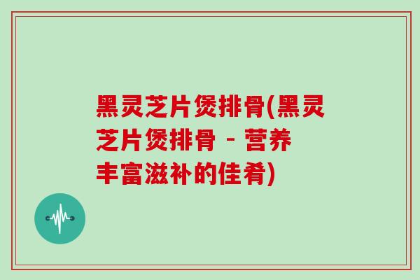 黑灵芝片煲排骨(黑灵芝片煲排骨 - 营养丰富滋补的佳肴)