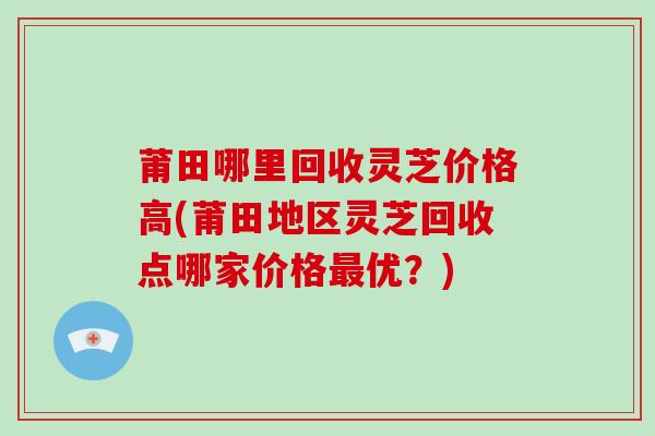 莆田哪里回收灵芝价格高(莆田地区灵芝回收点哪家价格优？)