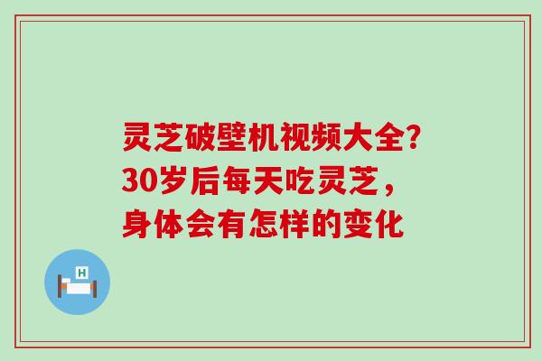 灵芝破壁机视频大全？30岁后每天吃灵芝，身体会有怎样的变化