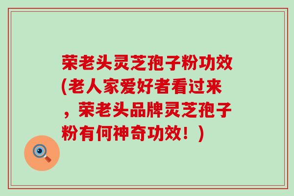 荣老头灵芝孢子粉功效(老人家爱好者看过来，荣老头品牌灵芝孢子粉有何神奇功效！)