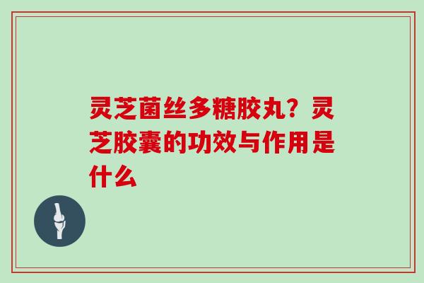 灵芝菌丝多糖胶丸？灵芝胶囊的功效与作用是什么