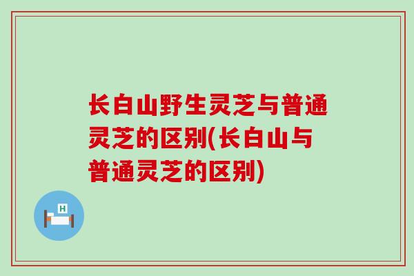 长白山野生灵芝与普通灵芝的区别(长白山与普通灵芝的区别)