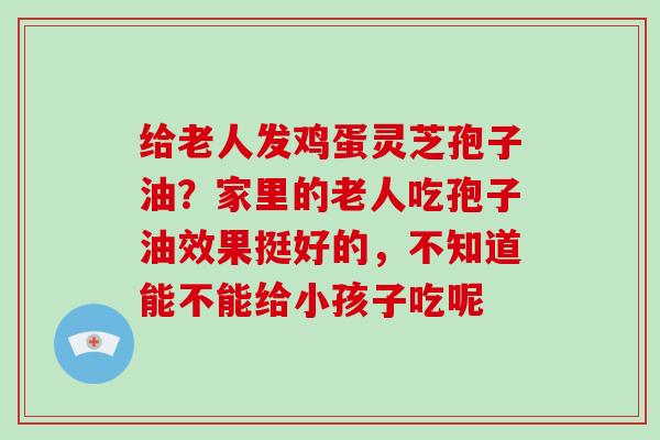 给老人发鸡蛋灵芝孢子油？家里的老人吃孢子油效果挺好的，不知道能不能给小孩子吃呢