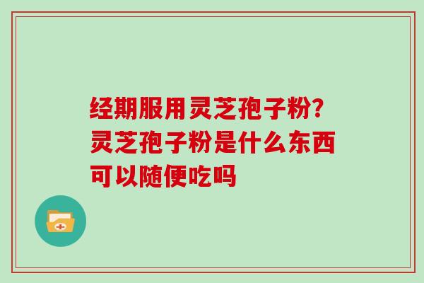 经期服用灵芝孢子粉？灵芝孢子粉是什么东西可以随便吃吗