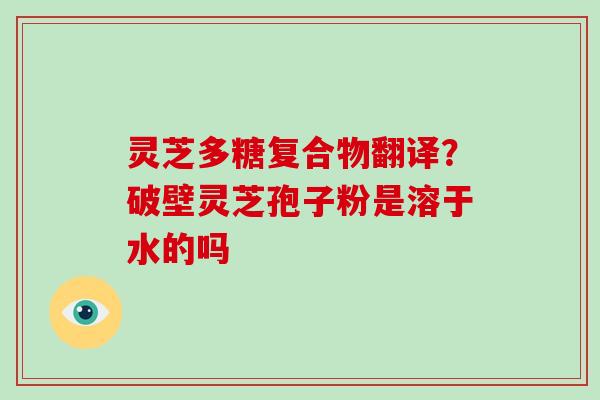 灵芝多糖复合物翻译？破壁灵芝孢子粉是溶于水的吗