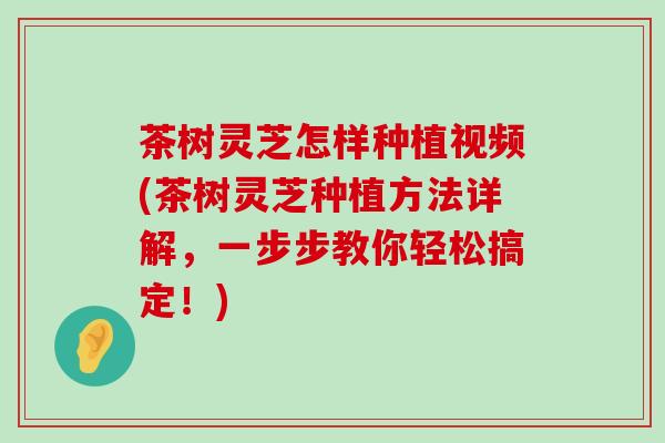 茶树灵芝怎样种植视频(茶树灵芝种植方法详解，一步步教你轻松搞定！)