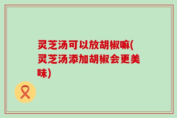 灵芝汤可以放胡椒嘛(灵芝汤添加胡椒会更美味)