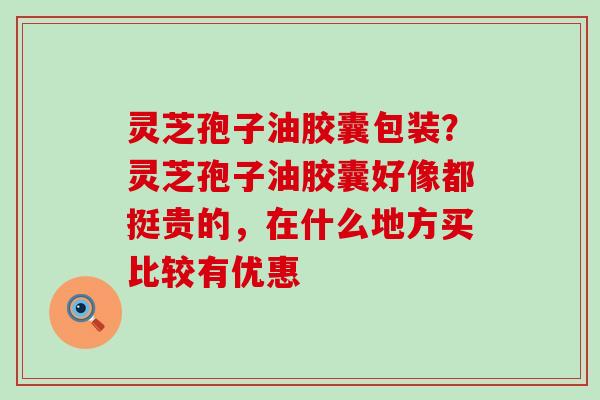 灵芝孢子油胶囊包装？灵芝孢子油胶囊好像都挺贵的，在什么地方买比较有优惠