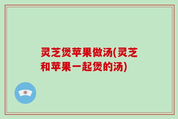 灵芝煲苹果做汤(灵芝和苹果一起煲的汤)