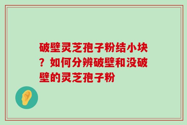 破壁灵芝孢子粉结小块？如何分辨破壁和没破壁的灵芝孢子粉