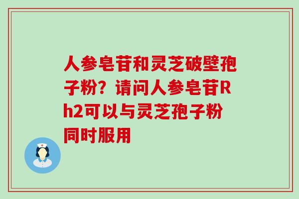 人参皂苷和灵芝破壁孢子粉？请问人参皂苷Rh2可以与灵芝孢子粉同时服用