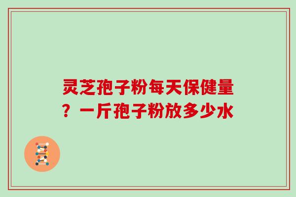 灵芝孢子粉每天保健量？一斤孢子粉放多少水