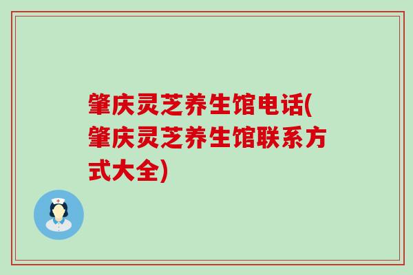 肇庆灵芝养生馆电话(肇庆灵芝养生馆联系方式大全)