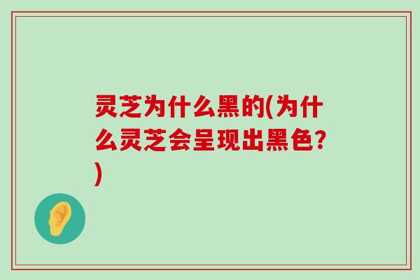 灵芝为什么黑的(为什么灵芝会呈现出黑色？)